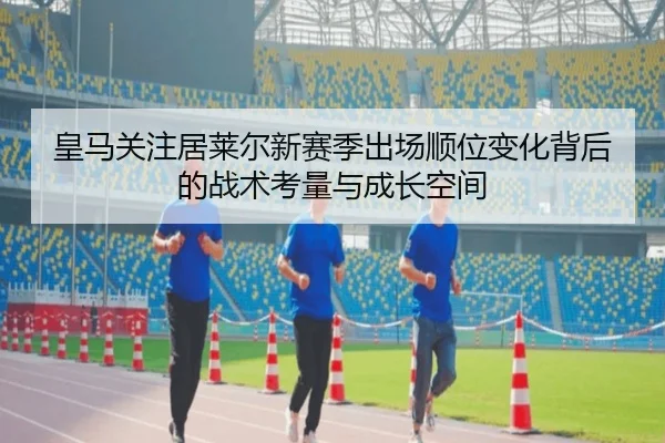 皇马关注居莱尔新赛季出场顺位变化背后的战术考量与成长空间
